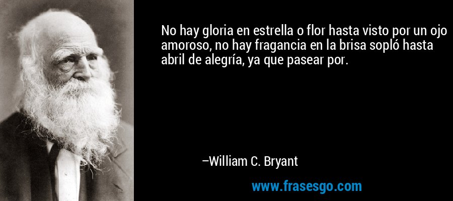 No hay gloria en estrella o flor hasta visto por un ojo amoroso, no hay fragancia en la brisa sopló hasta abril de alegría, ya que pasear por. – William C. Bryant