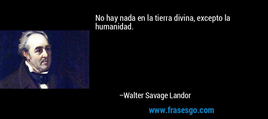 No hay nada en la tierra divina, excepto la humanidad. – Walter Savage Landor