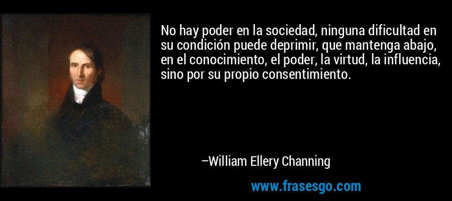 No hay poder en la sociedad, ninguna dificultad en su condición puede deprimir, que mantenga abajo, en el conocimiento, el poder, la virtud, la influencia, sino por su propio consentimiento. – William Ellery Channing