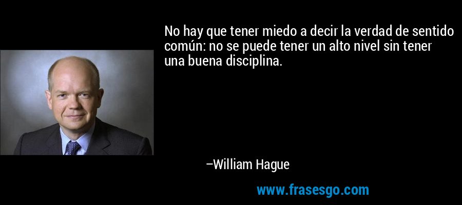 No hay que tener miedo a decir la verdad de sentido común: no se puede tener un alto nivel sin tener una buena disciplina. – William Hague