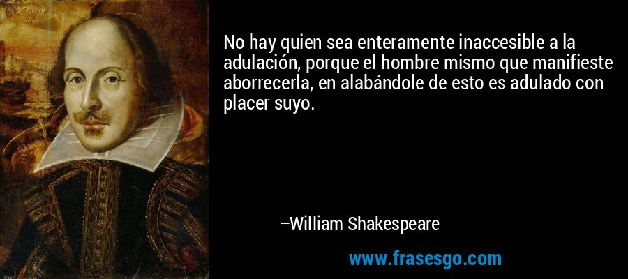 No hay quien sea enteramente inaccesible a la adulación, porque el hombre mismo que manifieste aborrecerla, en alabándole de esto es adulado con placer suyo. – William Shakespeare