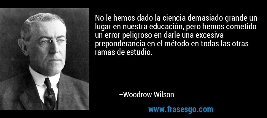 No le hemos dado la ciencia demasiado grande un lugar en nuestra educación, pero hemos cometido un error peligroso en darle una excesiva preponderancia en el método en todas las otras ramas de estudio. – Woodrow Wilson