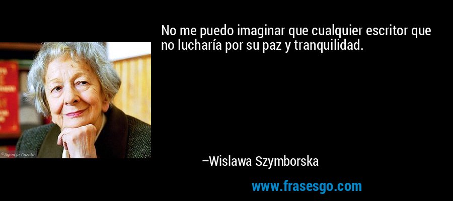 No me puedo imaginar que cualquier escritor que no lucharía por su paz y tranquilidad. – Wislawa Szymborska