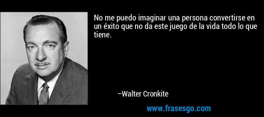 No me puedo imaginar una persona convertirse en un éxito que no da este juego de la vida todo lo que tiene. – Walter Cronkite