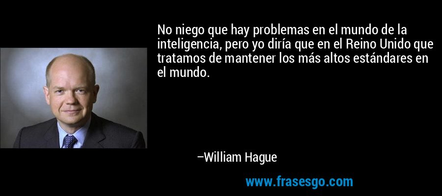 No niego que hay problemas en el mundo de la inteligencia, pero yo diría que en el Reino Unido que tratamos de mantener los más altos estándares en el mundo. – William Hague