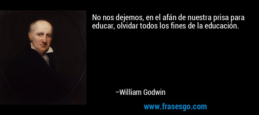 No nos dejemos, en el afán de nuestra prisa para educar, olvidar todos los fines de la educación. – William Godwin