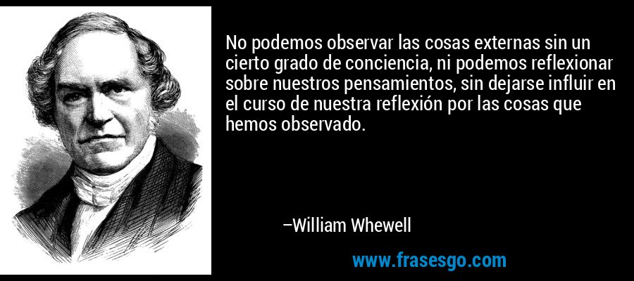 No podemos observar las cosas externas sin un cierto grado de conciencia, ni podemos reflexionar sobre nuestros pensamientos, sin dejarse influir en el curso de nuestra reflexión por las cosas que hemos observado. – William Whewell