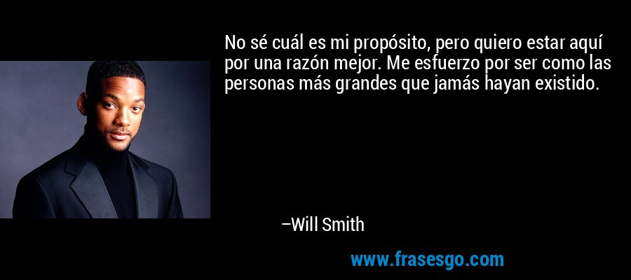 No sé cuál es mi propósito, pero quiero estar aquí por una razón mejor. Me esfuerzo por ser como las personas más grandes que jamás hayan existido. – Will Smith