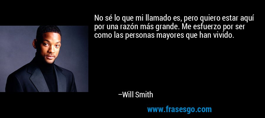 No sé lo que mi llamado es, pero quiero estar aquí por una razón más grande. Me esfuerzo por ser como las personas mayores que han vivido. – Will Smith