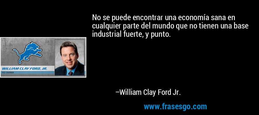 No se puede encontrar una economía sana en cualquier parte del mundo que no tienen una base industrial fuerte, y punto. – William Clay Ford Jr.