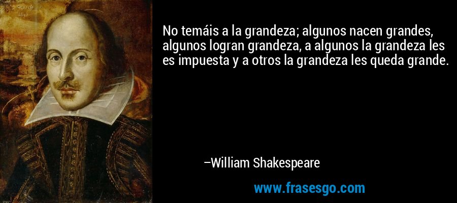 No temáis a la grandeza; algunos nacen grandes, algunos logran grandeza, a algunos la grandeza les es impuesta y a otros la grandeza les queda grande. – William Shakespeare