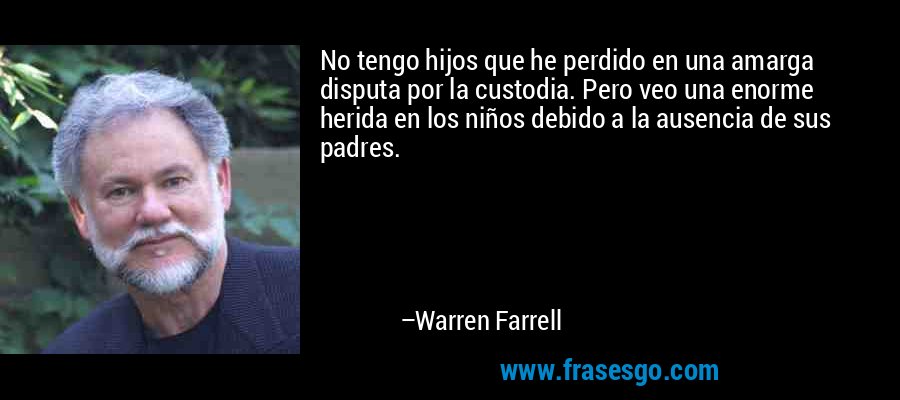 No tengo hijos que he perdido en una amarga disputa por la custodia. Pero veo una enorme herida en los niños debido a la ausencia de sus padres. – Warren Farrell