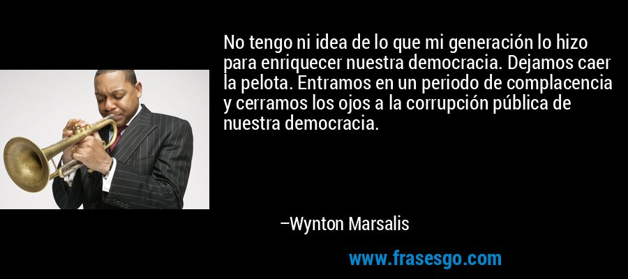 No tengo ni idea de lo que mi generación lo hizo para enriquecer nuestra democracia. Dejamos caer la pelota. Entramos en un periodo de complacencia y cerramos los ojos a la corrupción pública de nuestra democracia. – Wynton Marsalis