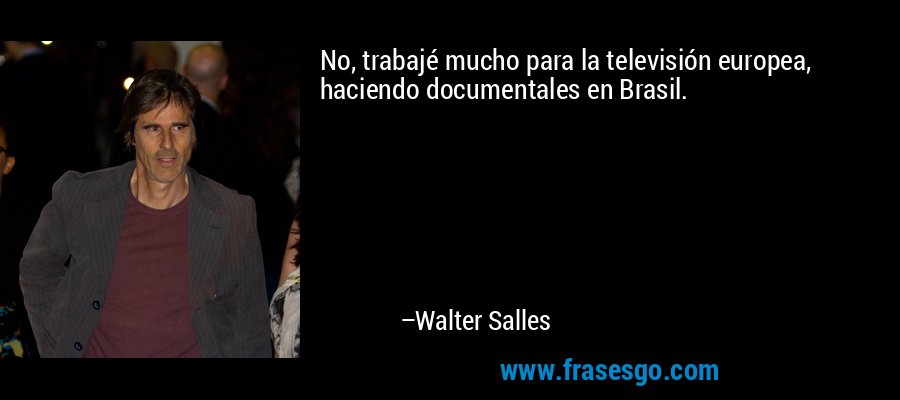 No, trabajé mucho para la televisión europea, haciendo documentales en Brasil. – Walter Salles