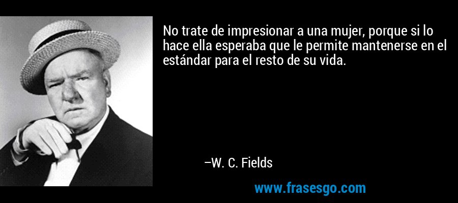 No trate de impresionar a una mujer, porque si lo hace ella esperaba que le permite mantenerse en el estándar para el resto de su vida. – W. C. Fields