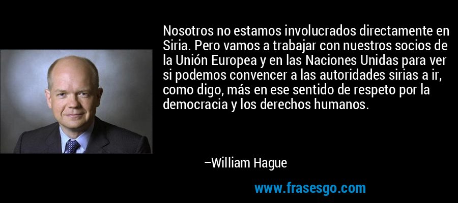 Nosotros no estamos involucrados directamente en Siria. Pero vamos a trabajar con nuestros socios de la Unión Europea y en las Naciones Unidas para ver si podemos convencer a las autoridades sirias a ir, como digo, más en ese sentido de respeto por la democracia y los derechos humanos. – William Hague