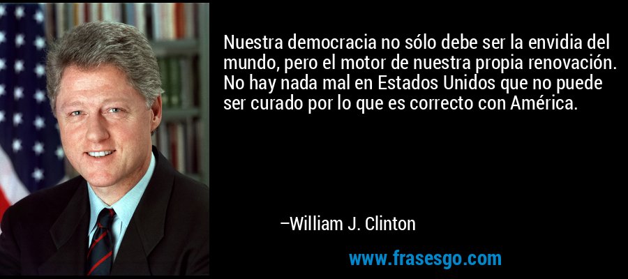 Nuestra democracia no sólo debe ser la envidia del mundo, pero el motor de nuestra propia renovación. No hay nada mal en Estados Unidos que no puede ser curado por lo que es correcto con América. – William J. Clinton