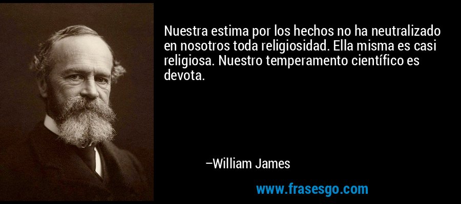 Nuestra estima por los hechos no ha neutralizado en nosotros toda religiosidad. Ella misma es casi religiosa. Nuestro temperamento científico es devota. – William James