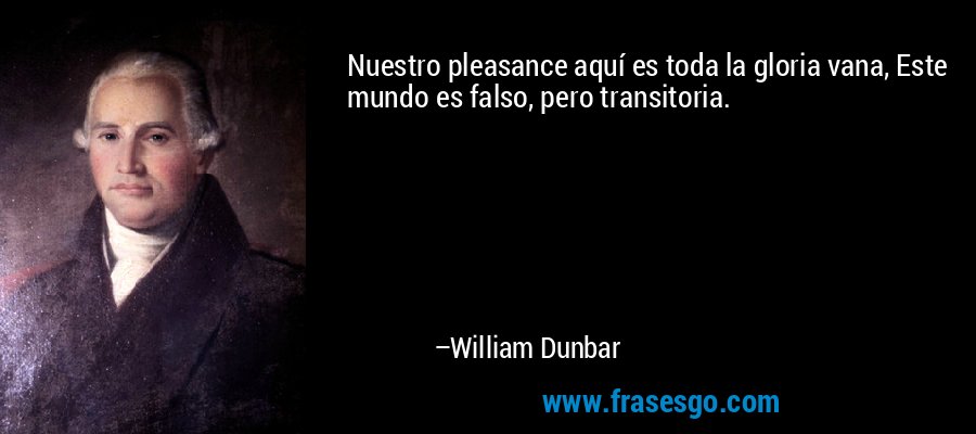 Nuestro pleasance aquí es toda la gloria vana, Este mundo es falso, pero transitoria. – William Dunbar
