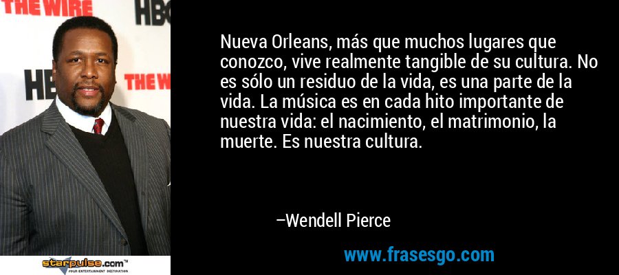 Nueva Orleans, más que muchos lugares que conozco, vive realmente tangible de su cultura. No es sólo un residuo de la vida, es una parte de la vida. La música es en cada hito importante de nuestra vida: el nacimiento, el matrimonio, la muerte. Es nuestra cultura. – Wendell Pierce
