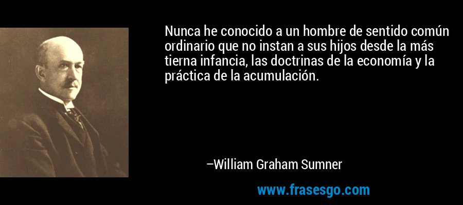 Nunca he conocido a un hombre de sentido común ordinario que no instan a sus hijos desde la más tierna infancia, las doctrinas de la economía y la práctica de la acumulación. – William Graham Sumner