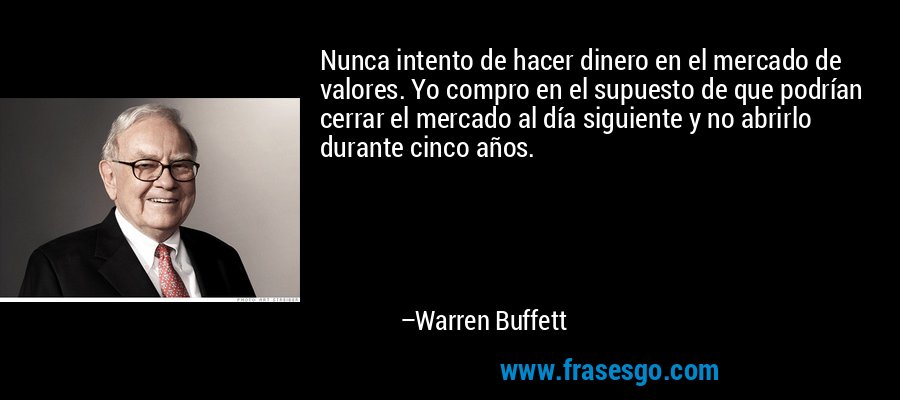 Nunca intento de hacer dinero en el mercado de valores. Yo compro en el supuesto de que podrían cerrar el mercado al día siguiente y no abrirlo durante cinco años. – Warren Buffett
