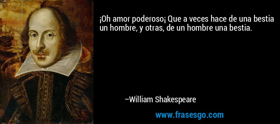 ¡Oh amor poderoso¡ Que a veces hace de una bestia un hombre, y otras, de un hombre una bestia. – William Shakespeare