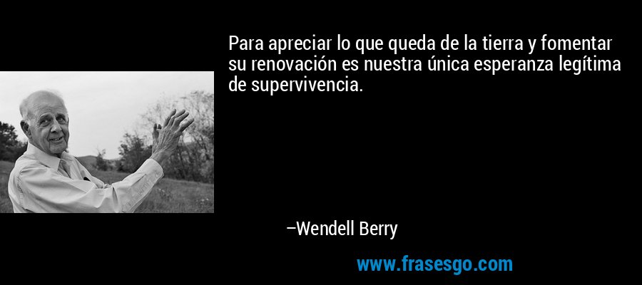 Para apreciar lo que queda de la tierra y fomentar su renovación es nuestra única esperanza legítima de supervivencia. – Wendell Berry