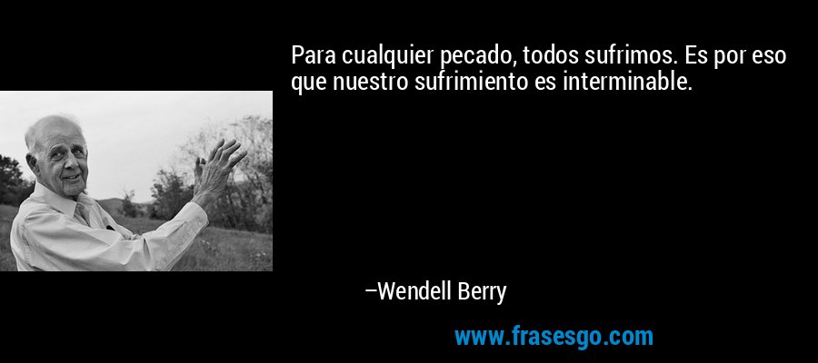 Para cualquier pecado, todos sufrimos. Es por eso que nuestro sufrimiento es interminable. – Wendell Berry