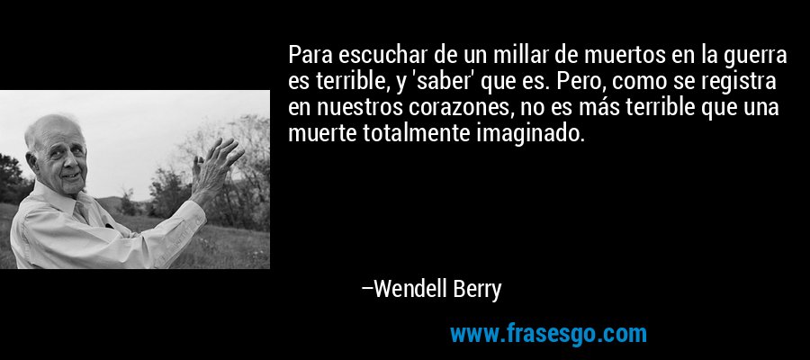 Para escuchar de un millar de muertos en la guerra es terrible, y 'saber' que es. Pero, como se registra en nuestros corazones, no es más terrible que una muerte totalmente imaginado. – Wendell Berry