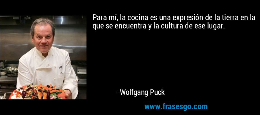 Para mí, la cocina es una expresión de la tierra en la que se encuentra y la cultura de ese lugar. – Wolfgang Puck