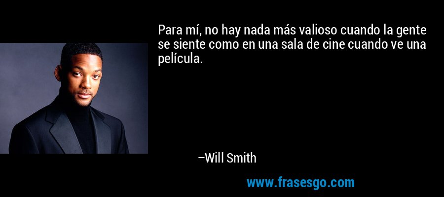 Para mí, no hay nada más valioso cuando la gente se siente como en una sala de cine cuando ve una película. – Will Smith
