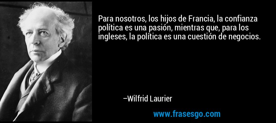 Para nosotros, los hijos de Francia, la confianza política es una pasión, mientras que, para los ingleses, la política es una cuestión de negocios. – Wilfrid Laurier