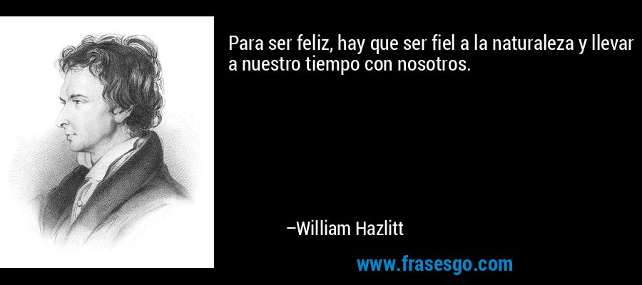 Para ser feliz, hay que ser fiel a la naturaleza y llevar a nuestro tiempo con nosotros. – William Hazlitt
