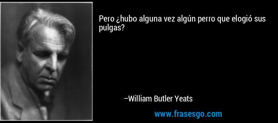 Pero ¿hubo alguna vez algún perro que elogió sus pulgas? – William Butler Yeats