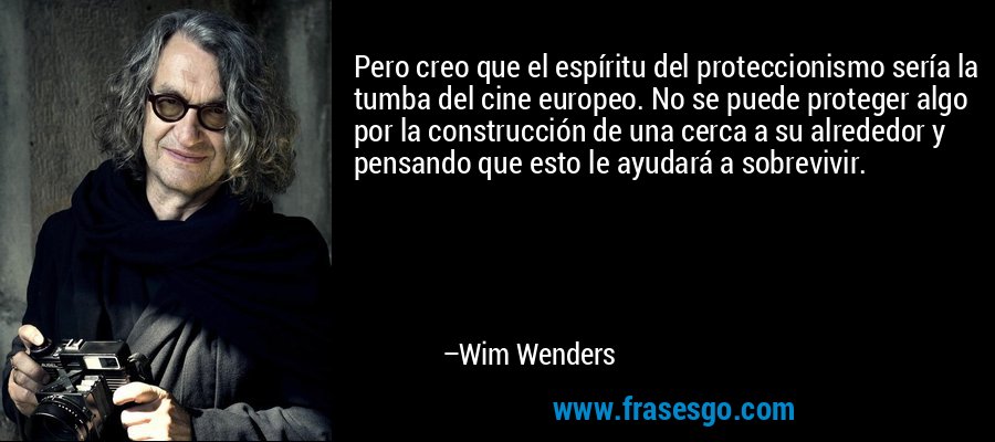 Pero creo que el espíritu del proteccionismo sería la tumba del cine europeo. No se puede proteger algo por la construcción de una cerca a su alrededor y pensando que esto le ayudará a sobrevivir. – Wim Wenders