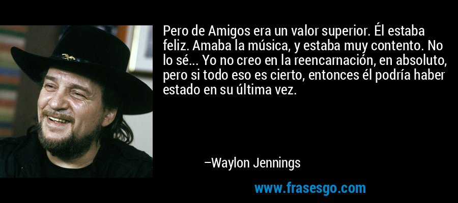 Pero de Amigos era un valor superior. Él estaba feliz. Amaba la música, y estaba muy contento. No lo sé... Yo no creo en la reencarnación, en absoluto, pero si todo eso es cierto, entonces él podría haber estado en su última vez. – Waylon Jennings
