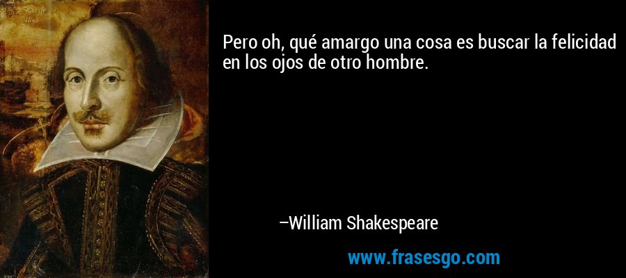 Pero oh, qué amargo una cosa es buscar la felicidad en los ojos de otro hombre. – William Shakespeare