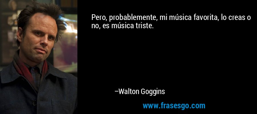 Pero, probablemente, mi música favorita, lo creas o no, es música triste. – Walton Goggins