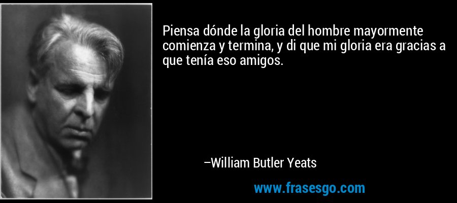 Piensa dónde la gloria del hombre mayormente comienza y termina, y di que mi gloria era gracias a que tenía eso amigos. – William Butler Yeats