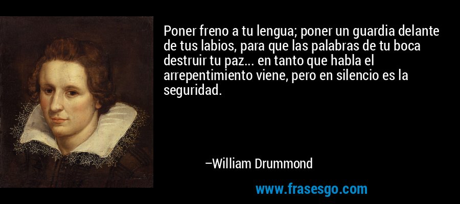 Poner freno a tu lengua; poner un guardia delante de tus labios, para que las palabras de tu boca destruir tu paz... en tanto que habla el arrepentimiento viene, pero en silencio es la seguridad. – William Drummond