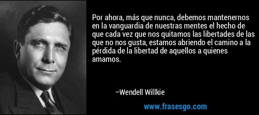 Por ahora, más que nunca, debemos mantenernos en la vanguardia de nuestras mentes el hecho de que cada vez que nos quitamos las libertades de las que no nos gusta, estamos abriendo el camino a la pérdida de la libertad de aquellos a quienes amamos. – Wendell Willkie