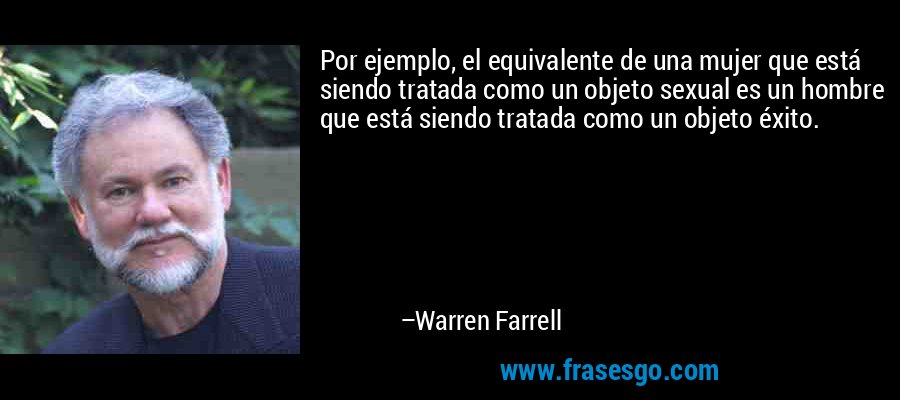 Por ejemplo, el equivalente de una mujer que está siendo tratada como un objeto sexual es un hombre que está siendo tratada como un objeto éxito. – Warren Farrell
