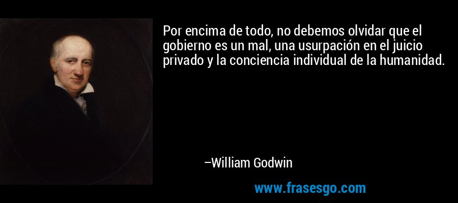 Por encima de todo, no debemos olvidar que el gobierno es un mal, una usurpación en el juicio privado y la conciencia individual de la humanidad. – William Godwin