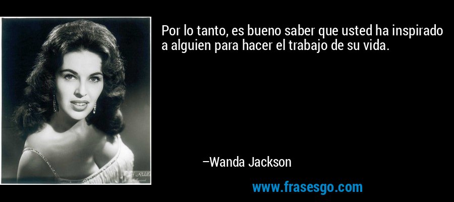 Por lo tanto, es bueno saber que usted ha inspirado a alguien para hacer el trabajo de su vida. – Wanda Jackson