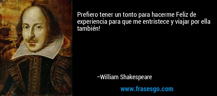 Prefiero tener un tonto para hacerme Feliz de experiencia para que me entristece y viajar por ella también! – William Shakespeare