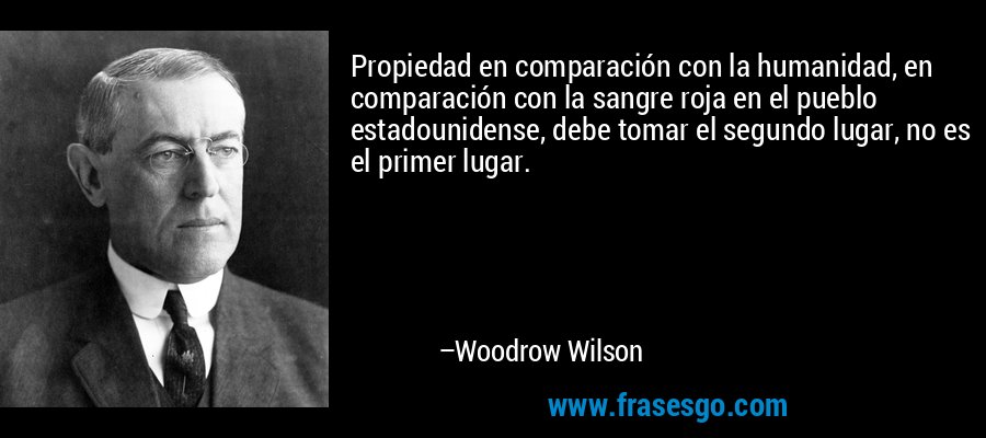 Propiedad en comparación con la humanidad, en comparación con la sangre roja en el pueblo estadounidense, debe tomar el segundo lugar, no es el primer lugar. – Woodrow Wilson
