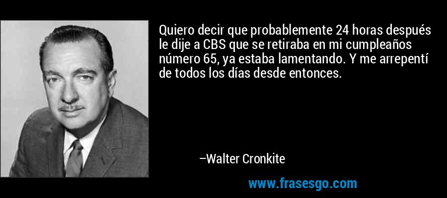 Quiero decir que probablemente 24 horas después le dije a CBS que se retiraba en mi cumpleaños número 65, ya estaba lamentando. Y me arrepentí de todos los días desde entonces. – Walter Cronkite