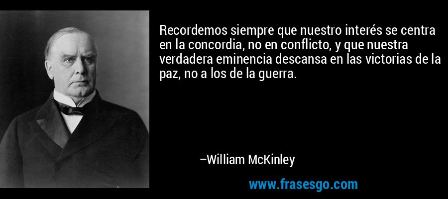Recordemos siempre que nuestro interés se centra en la concordia, no en conflicto, y que nuestra verdadera eminencia descansa en las victorias de la paz, no a los de la guerra. – William McKinley