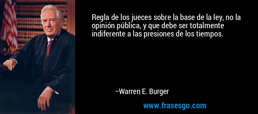 Regla de los jueces sobre la base de la ley, no la opinión pública, y que debe ser totalmente indiferente a las presiones de los tiempos. – Warren E. Burger